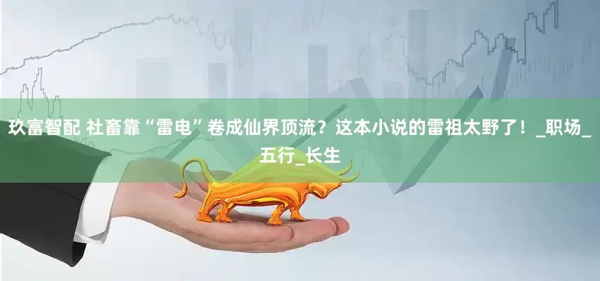 玖富智配 社畜靠“雷电”卷成仙界顶流？这本小说的雷祖太野了！_职场_五行_长生