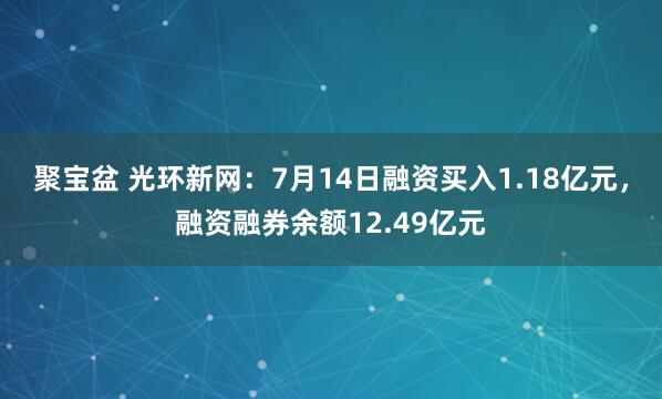 聚宝盆 光环新网：7月14日融资买入1.18亿元，融资融券余额12.49亿元