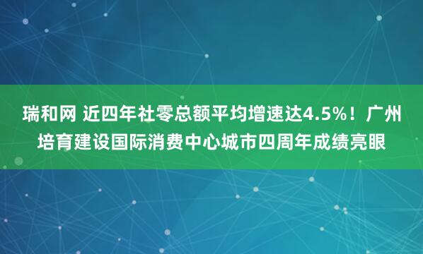 瑞和网 近四年社零总额平均增速达4.5%！广州培育建设国际消费中心城市四周年成绩亮眼