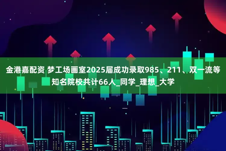 金港嘉配资 梦工场画室2025届成功录取985、211、双一流等知名院校共计66人_同学_理想_大学