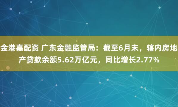 金港嘉配资 广东金融监管局：截至6月末，辖内房地产贷款余额5.62万亿元，同比增长2.77%