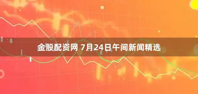 金股配资网 7月24日午间新闻精选