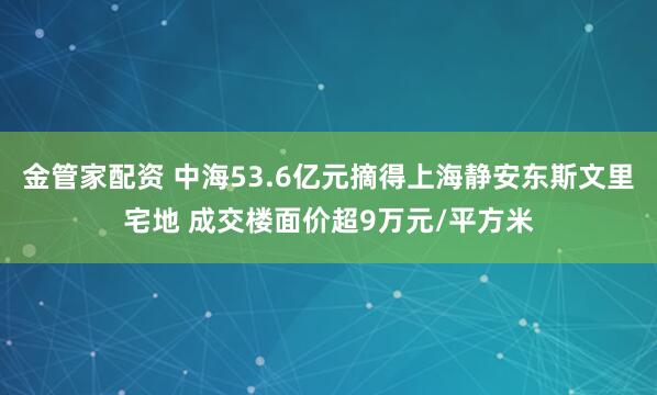 金管家配资 中海53.6亿元摘得上海静安东斯文里宅地 成交楼面价超9万元/平方米