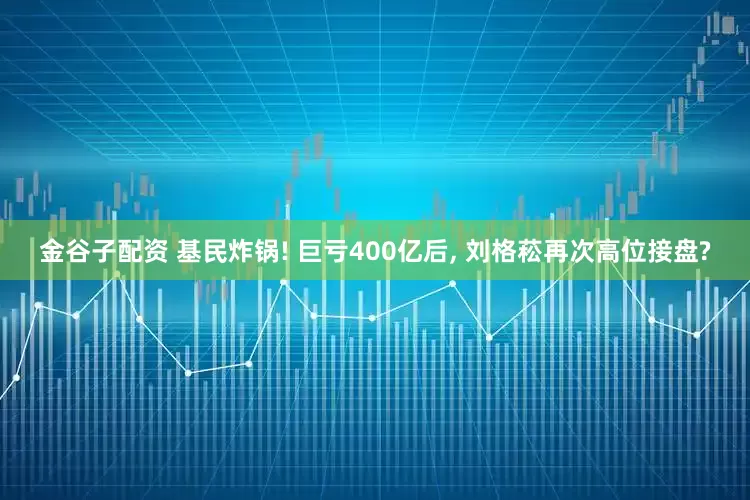 金谷子配资 基民炸锅! 巨亏400亿后, 刘格菘再次高位接盘?