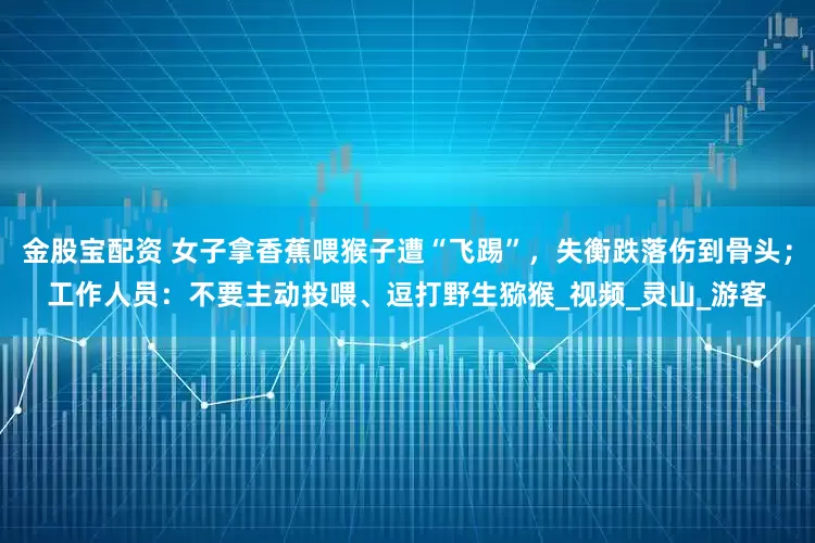 金股宝配资 女子拿香蕉喂猴子遭“飞踢”，失衡跌落伤到骨头；工作人员：不要主动投喂、逗打野生猕猴_视频_灵山_游客