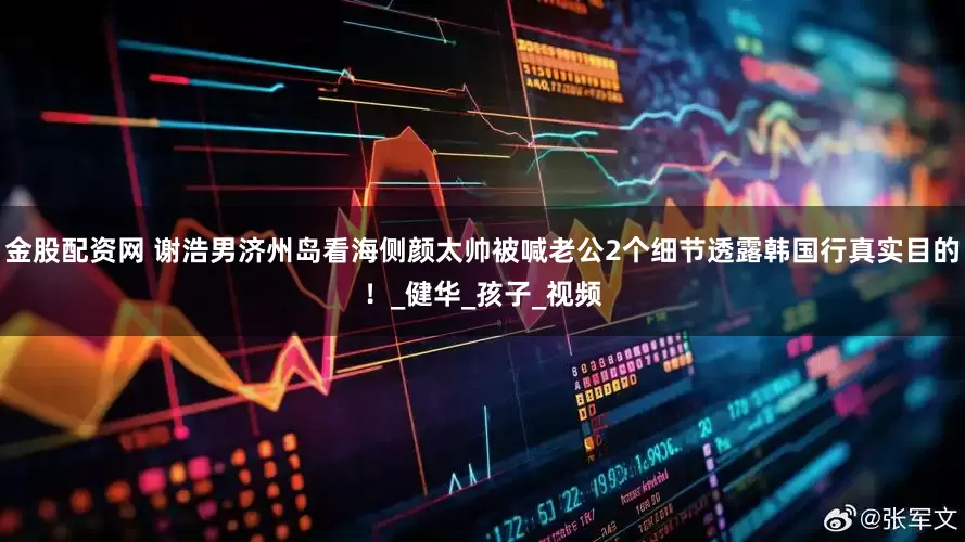 金股配资网 谢浩男济州岛看海侧颜太帅被喊老公2个细节透露韩国行真实目的！_健华_孩子_视频