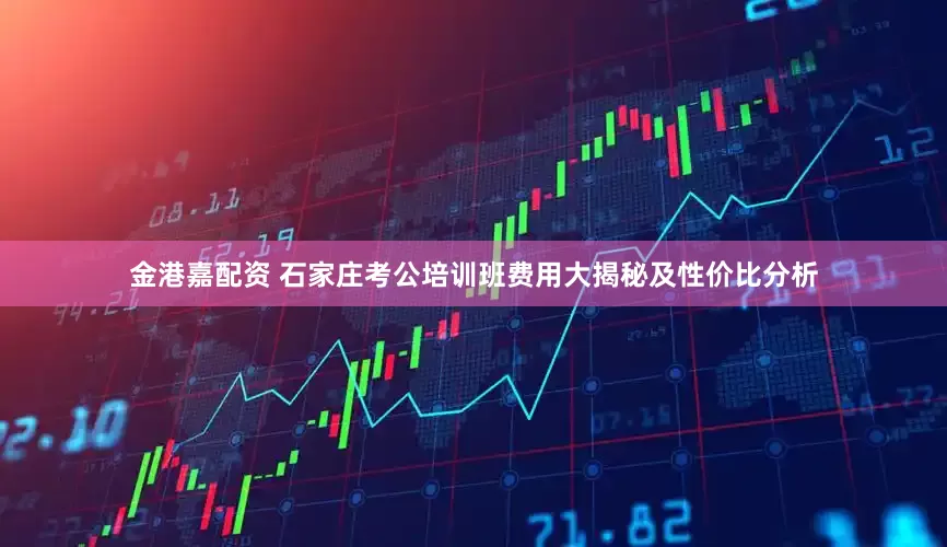 金港嘉配资 石家庄考公培训班费用大揭秘及性价比分析