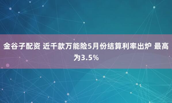 金谷子配资 近千款万能险5月份结算利率出炉 最高为3.5%