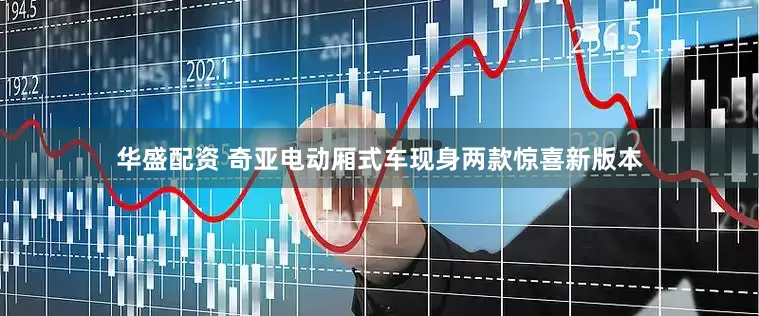 华盛配资 奇亚电动厢式车现身两款惊喜新版本