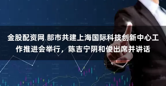 金股配资网 部市共建上海国际科技创新中心工作推进会举行，陈吉宁阴和俊出席并讲话