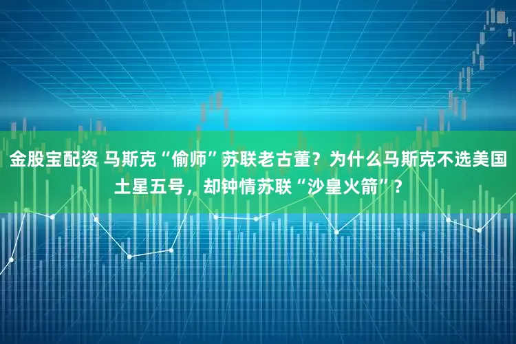 金股宝配资 马斯克“偷师”苏联老古董？为什么马斯克不选美国土星五号，却钟情苏联“沙皇火箭”？