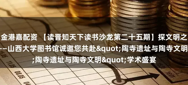 金港嘉配资 【读晋知天下读书沙龙第二十五期】探文明之源，启历史之窗——山西大学图书馆诚邀您共赴"陶寺遗址与陶寺文明"学术盛宴