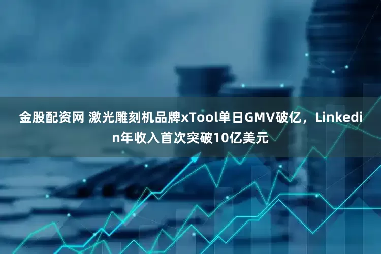 金股配资网 激光雕刻机品牌xTool单日GMV破亿，Linkedin年收入首次突破10亿美元
