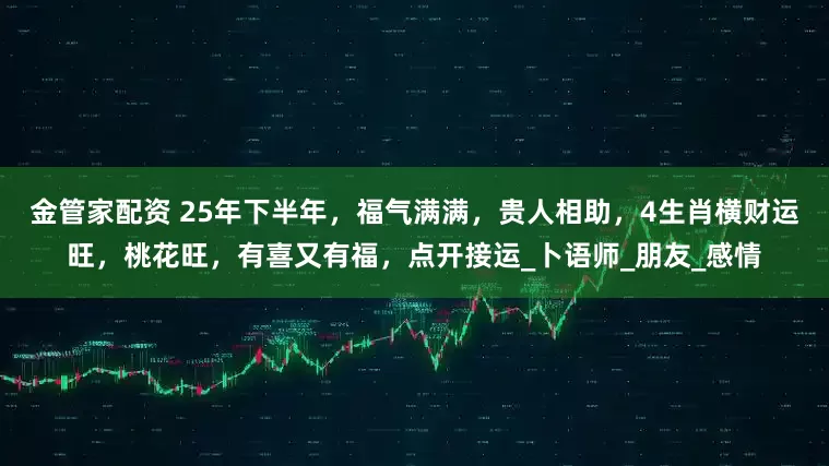 金管家配资 25年下半年，福气满满，贵人相助，4生肖横财运旺，桃花旺，有喜又有福，点开接运_卜语师_朋友_感情