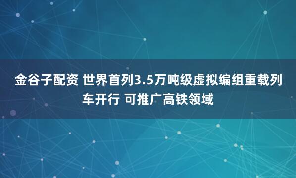金谷子配资 世界首列3.5万吨级虚拟编组重载列车开行 可推广高铁领域