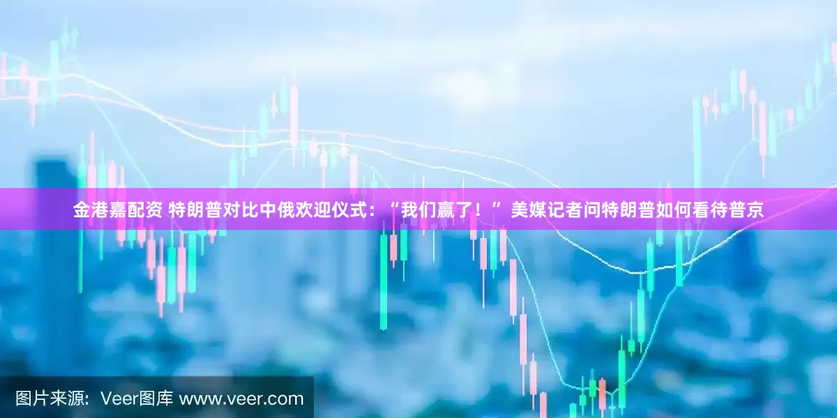 金港嘉配资 特朗普对比中俄欢迎仪式：“我们赢了！” 美媒记者问特朗普如何看待普京