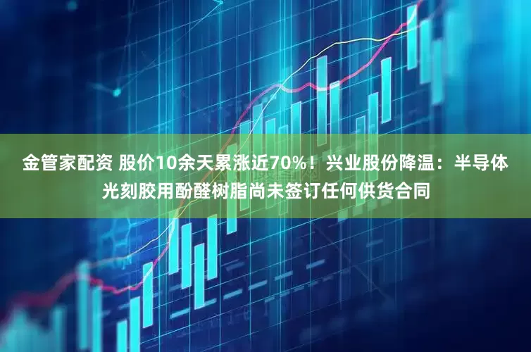 金管家配资 股价10余天累涨近70%！兴业股份降温：半导体光刻胶用酚醛树脂尚未签订任何供货合同